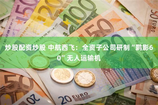 炒股配资炒股 中航西飞：全资子公司研制“鹮影60”无人运输机