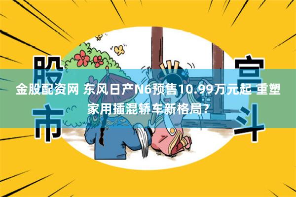 金股配资网 东风日产N6预售10.99万元起 重塑家用插混轿车新格局？