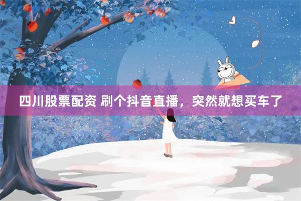 四川股票配资 刷个抖音直播，突然就想买车了