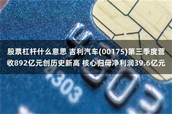 股票杠杆什么意思 吉利汽车(00175)第三季度营收892亿元创历史新高 核心归母净利润39.6亿元