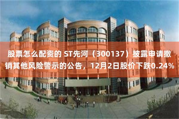 股票怎么配资的 ST先河（300137）披露申请撤销其他风险警示的公告，12月2日股价下跌0.24%