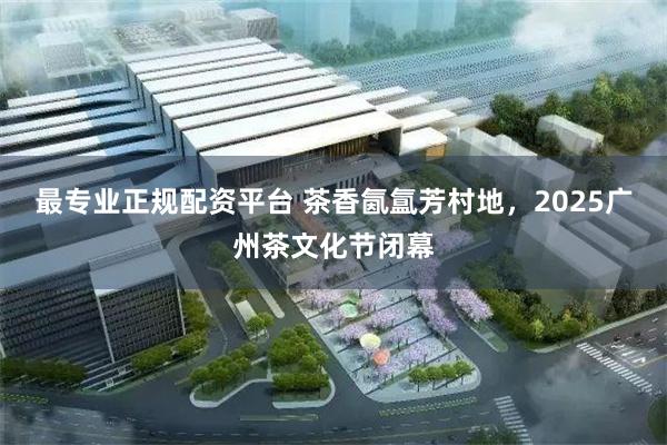 最专业正规配资平台 茶香氤氲芳村地，2025广州茶文化节闭幕