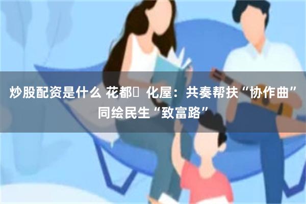 炒股配资是什么 花都・化屋：共奏帮扶“协作曲”同绘民生“致富路”