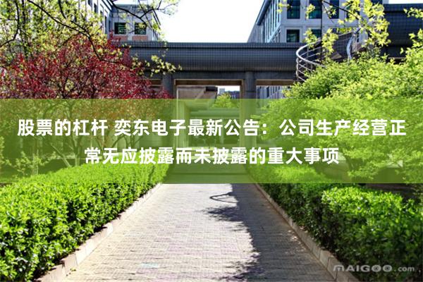 股票的杠杆 奕东电子最新公告：公司生产经营正常无应披露而未披露的重大事项