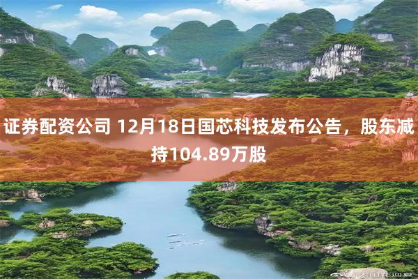 证券配资公司 12月18日国芯科技发布公告，股东减持104.89万股