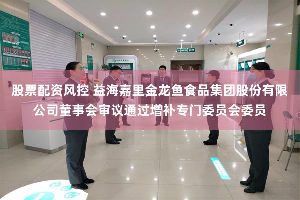 股票配资风控 益海嘉里金龙鱼食品集团股份有限公司董事会审议通过增补专门委员会委员