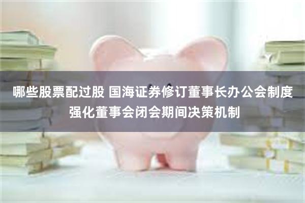 哪些股票配过股 国海证券修订董事长办公会制度 强化董事会闭会期间决策机制