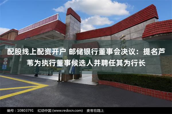 配股线上配资开户 邮储银行董事会决议：提名芦苇为执行董事候选人并聘任其为行长
