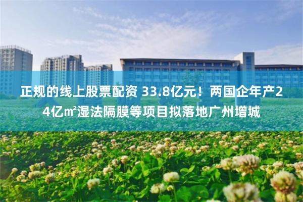 正规的线上股票配资 33.8亿元！两国企年产24亿㎡湿法隔膜等项目拟落地广州增城