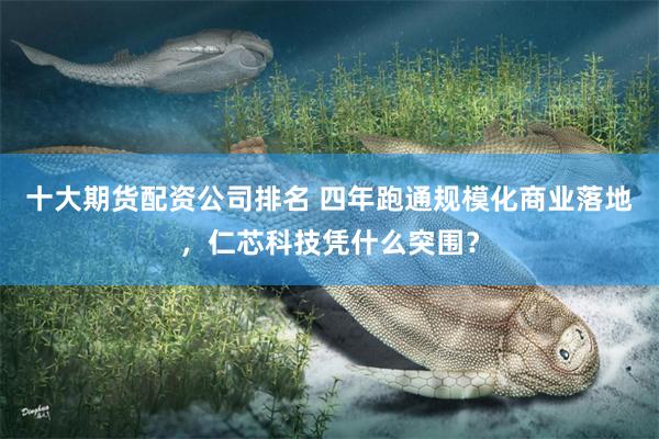 十大期货配资公司排名 四年跑通规模化商业落地，仁芯科技凭什么突围？