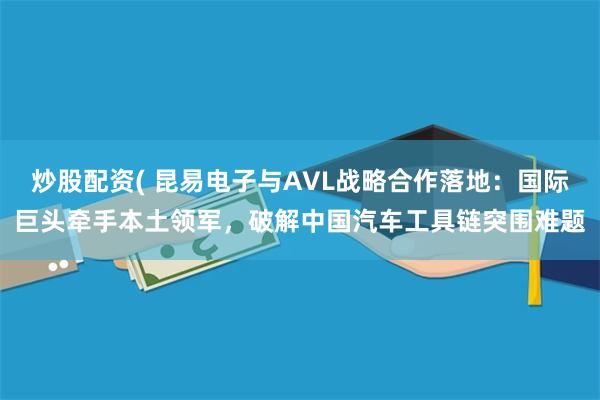 炒股配资( 昆易电子与AVL战略合作落地：国际巨头牵手本土领军，破解中国汽车工具链突围难题