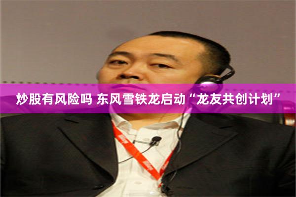 炒股有风险吗 东风雪铁龙启动“龙友共创计划”