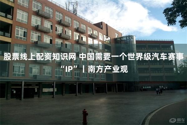 股票线上配资知识网 中国需要一个世界级汽车赛事“IP”丨南方产业观