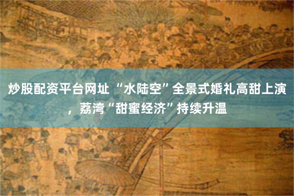 炒股配资平台网址 “水陆空”全景式婚礼高甜上演，荔湾“甜蜜经济”持续升温