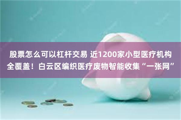 股票怎么可以杠杆交易 近1200家小型医疗机构全覆盖！白云区编织医疗废物智能收集“一张网”