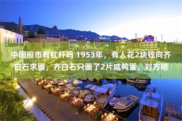 中国股市有杠杆吗 1953年,有人花2块钱向齐白石求画,齐白石只画了2片咸鸭蛋,对方陪