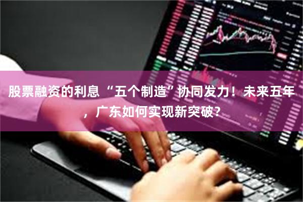 股票融资的利息 “五个制造”协同发力!未来五年,广东如何实现新突破?