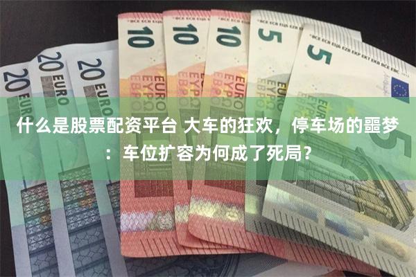 什么是股票配资平台 大车的狂欢,停车场的噩梦:车位扩容为何成了死局?