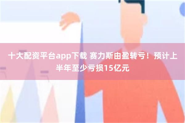 十大配资平台app下载 赛力斯由盈转亏！预计上半年至少亏损15亿元