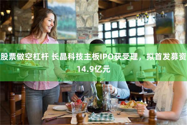 股票做空杠杆 长晶科技主板IPO获受理,拟首发募资14.9亿元