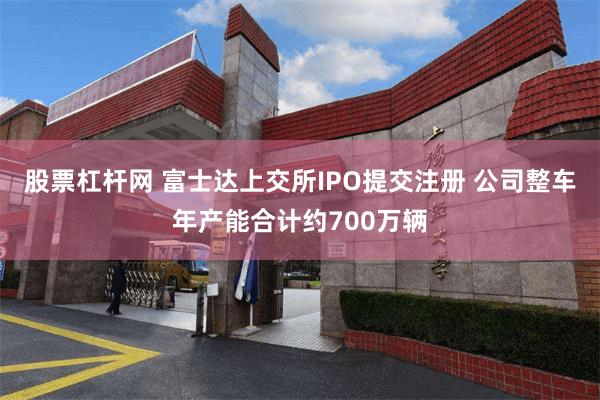 股票杠杆网 富士达上交所IPO提交注册 公司整车年产能合计约700万辆