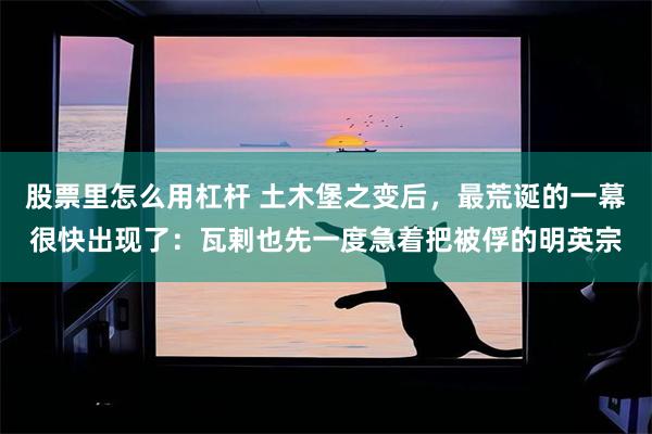 股票里怎么用杠杆 土木堡之变后，最荒诞的一幕很快出现了：瓦剌也先一度急着把被俘的明英宗