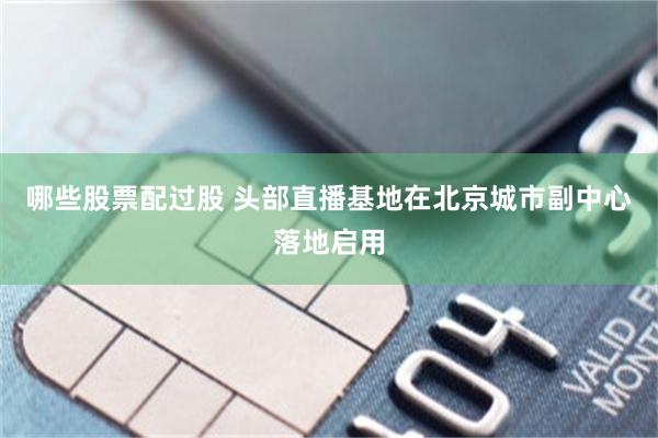 哪些股票配过股 头部直播基地在北京城市副中心落地启用