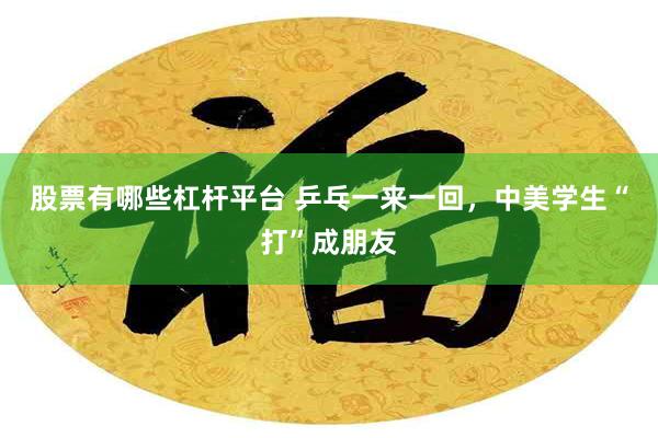 股票有哪些杠杆平台 乒乓一来一回,中美学生“打”成朋友
