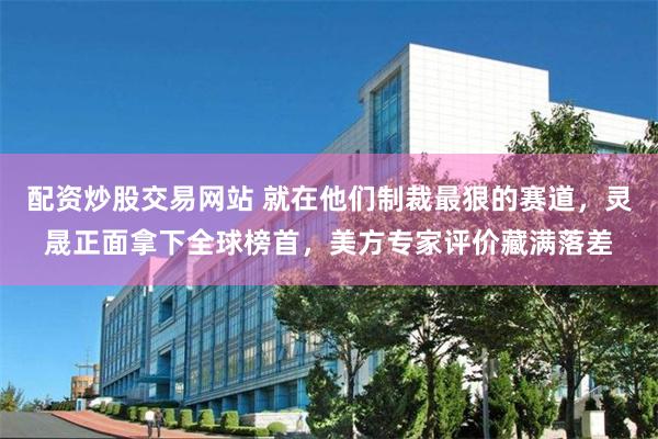 配资炒股交易网站 就在他们制裁最狠的赛道，灵晟正面拿下全球榜首，美方专家评价藏满落差