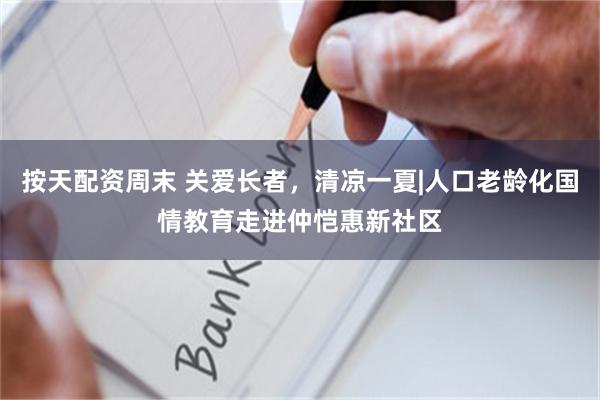 按天配资周末 关爱长者,清凉一夏|人口老龄化国情教育走进仲恺惠新社区