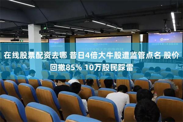 在线股票配资去哪 昔日4倍大牛股遭监管点名 股价回撤85% 10万股民踩雷