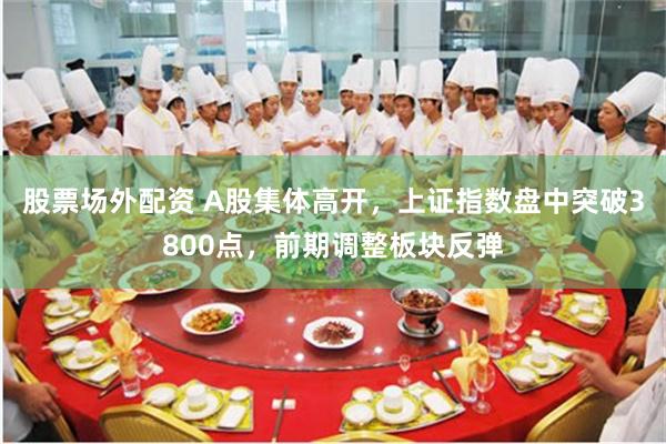 股票场外配资 A股集体高开，上证指数盘中突破3800点，前期调整板块反弹