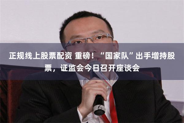 正规线上股票配资 重磅！“国家队”出手增持股票，证监会今日召开座谈会