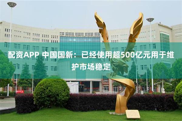 配资APP 中国国新：已经使用超500亿元用于维护市场稳定