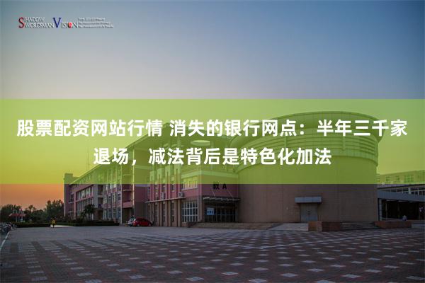 股票配资网站行情 消失的银行网点：半年三千家退场，减法背后是特色化加法