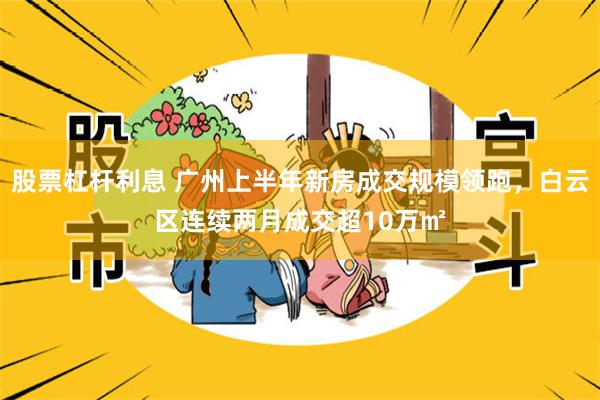 股票杠杆利息 广州上半年新房成交规模领跑，白云区连续两月成交超10万㎡