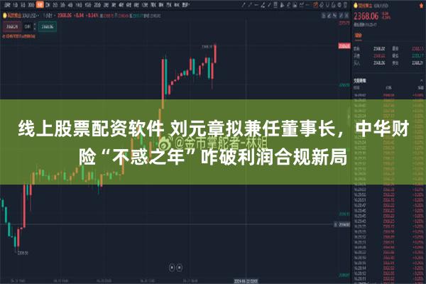 线上股票配资软件 刘元章拟兼任董事长,中华财险“不惑之年”咋破利润合规新局