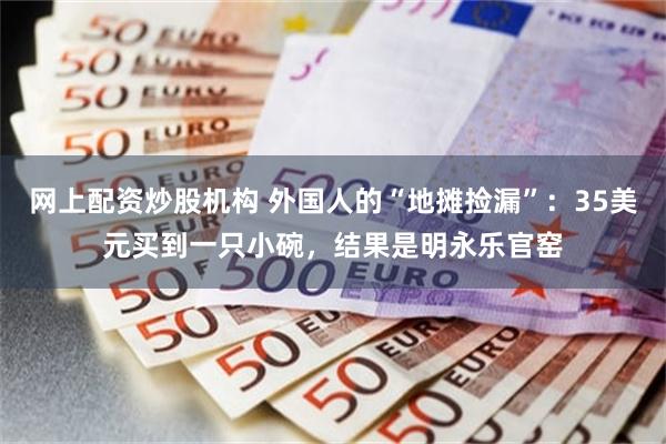 网上配资炒股机构 外国人的“地摊捡漏”：35美元买到一只小碗，结果是明永乐官窑