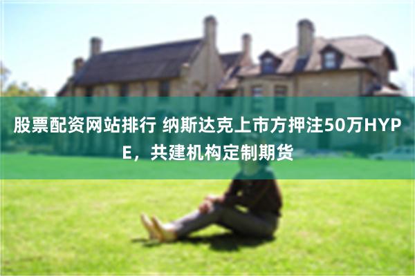 股票配资网站排行 纳斯达克上市方押注50万HYPE，共建机构定制期货