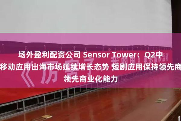 场外盈利配资公司 Sensor Tower：Q2中国非游戏移动应用出海市场延续增长态势 短剧应用保持领先商业化能力