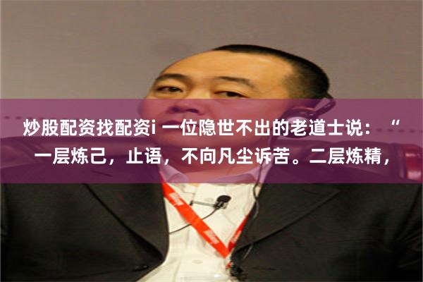炒股配资找配资i 一位隐世不出的老道士说： “一层炼己，止语，不向凡尘诉苦。二层炼精，