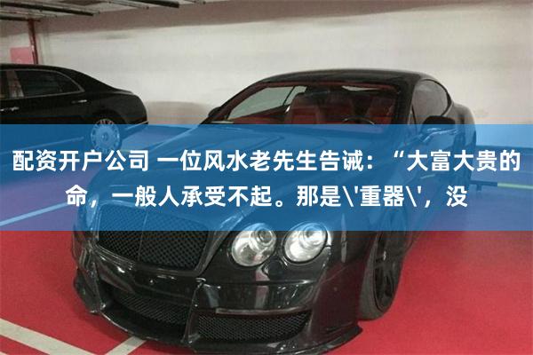 配资开户公司 一位风水老先生告诫：“大富大贵的命，一般人承受不起。那是'重器'，没