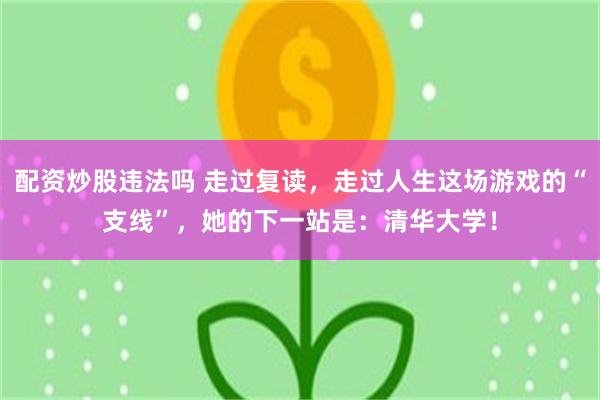 配资炒股违法吗 走过复读，走过人生这场游戏的“支线”，她的下一站是：清华大学！