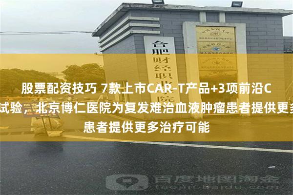 股票配资技巧 7款上市CAR-T产品+3项前沿CAR-T临床试验，北京博仁医院为复发难治血液肿瘤患者提供更多治疗可能