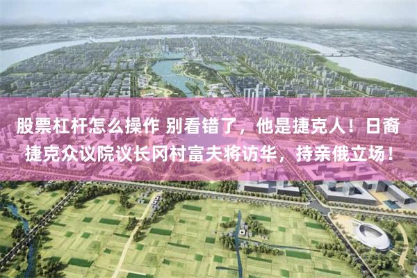 股票杠杆怎么操作 别看错了，他是捷克人！日裔捷克众议院议长冈村富夫将访华，持亲俄立场！