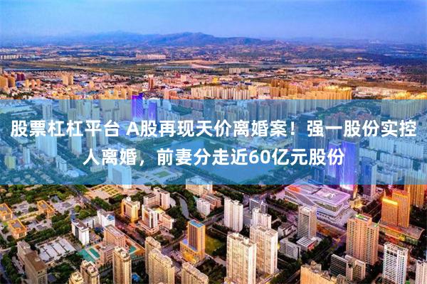 股票杠杠平台 A股再现天价离婚案！强一股份实控人离婚，前妻分走近60亿元股份