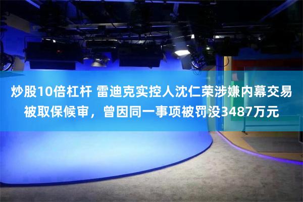 炒股10倍杠杆 雷迪克实控人沈仁荣涉嫌内幕交易被取保候审，曾因同一事项被罚没3487万元
