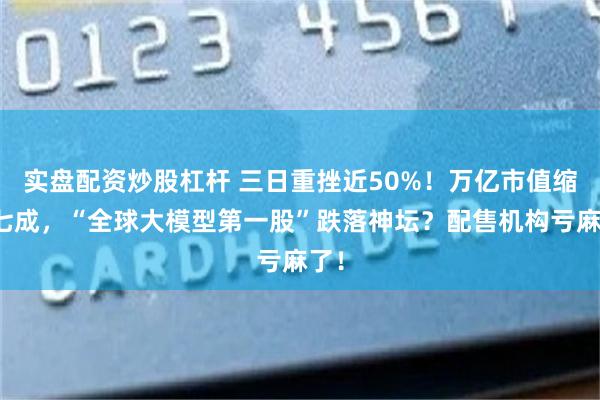 实盘配资炒股杠杆 三日重挫近50%！万亿市值缩水七成，“全球大模型第一股”跌落神坛？配售机构亏麻了！