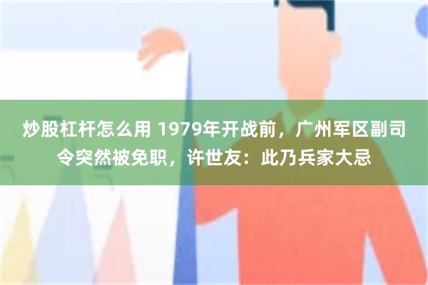 炒股杠杆怎么用 1979年开战前，广州军区副司令突然被免职，许世友：此乃兵家大忌