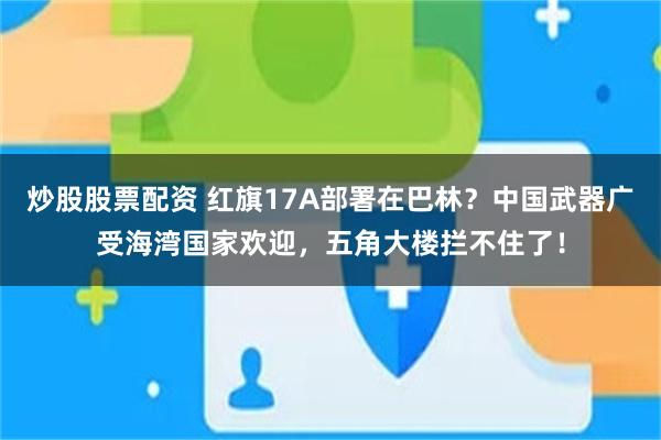 炒股股票配资 红旗17A部署在巴林？中国武器广受海湾国家欢迎，五角大楼拦不住了！